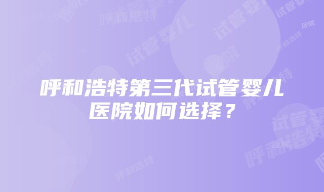 呼和浩特第三代试管婴儿医院如何选择？