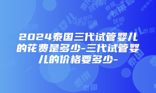 2024泰国三代试管婴儿的花费是多少-三代试管婴儿的价格要多少-