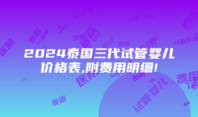 2024泰国三代试管婴儿价格表,附费用明细!