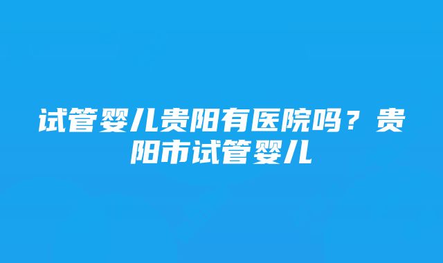 试管婴儿贵阳有医院吗？贵阳市试管婴儿