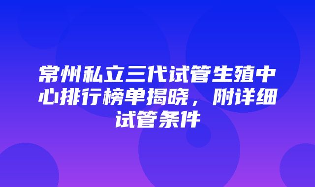 常州私立三代试管生殖中心排行榜单揭晓，附详细试管条件