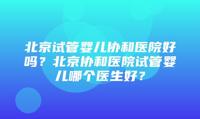 北京试管婴儿协和医院好吗？北京协和医院试管婴儿哪个医生好？