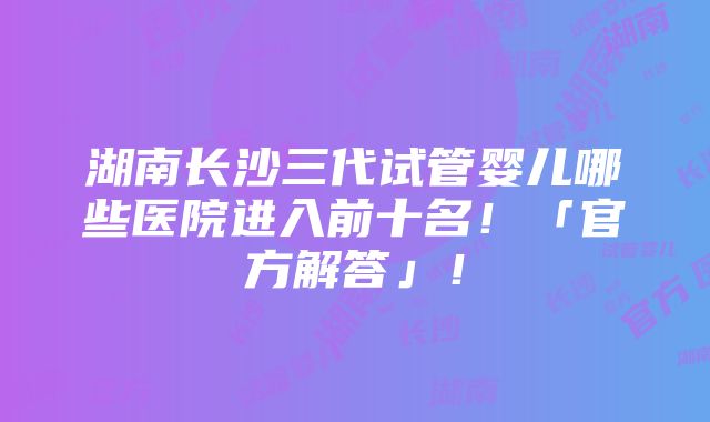 湖南长沙三代试管婴儿哪些医院进入前十名！「官方解答」！