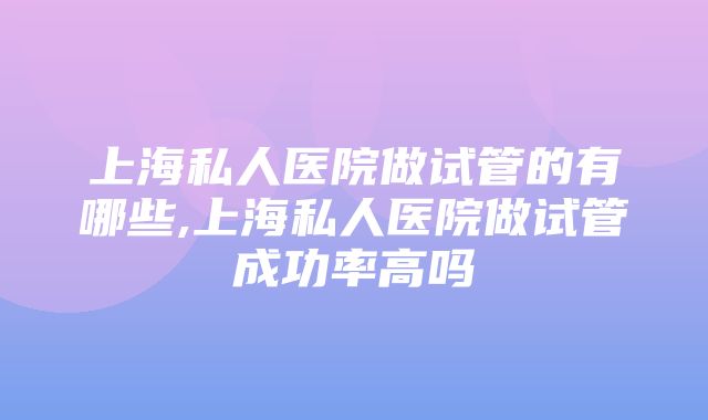 上海私人医院做试管的有哪些,上海私人医院做试管成功率高吗