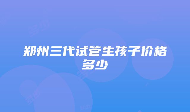 郑州三代试管生孩子价格多少