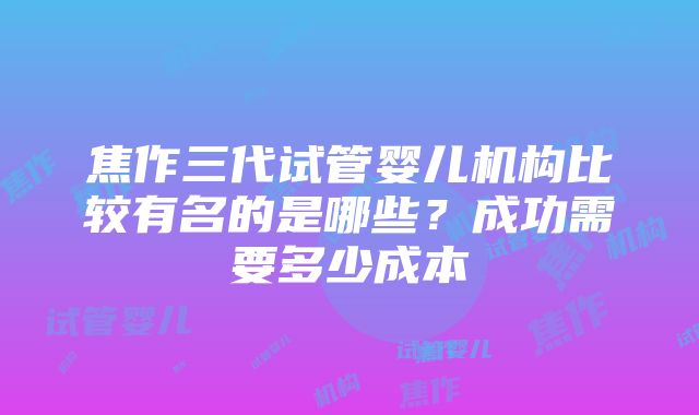 焦作三代试管婴儿机构比较有名的是哪些？成功需要多少成本