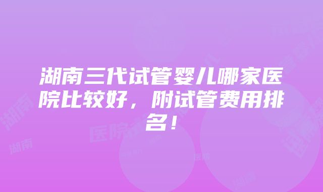 湖南三代试管婴儿哪家医院比较好，附试管费用排名！