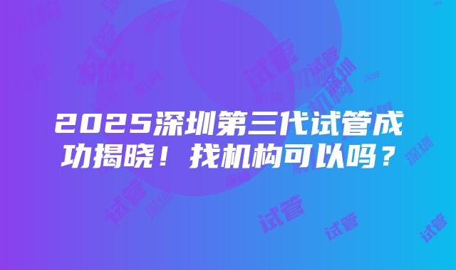 2025深圳第三代试管成功揭晓！找机构可以吗？