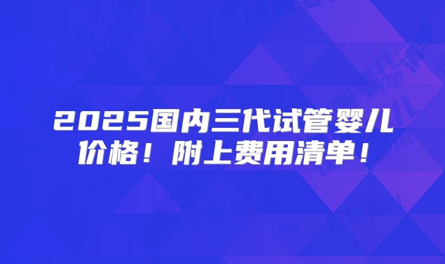 2025国内三代试管婴儿价格！附上费用清单！