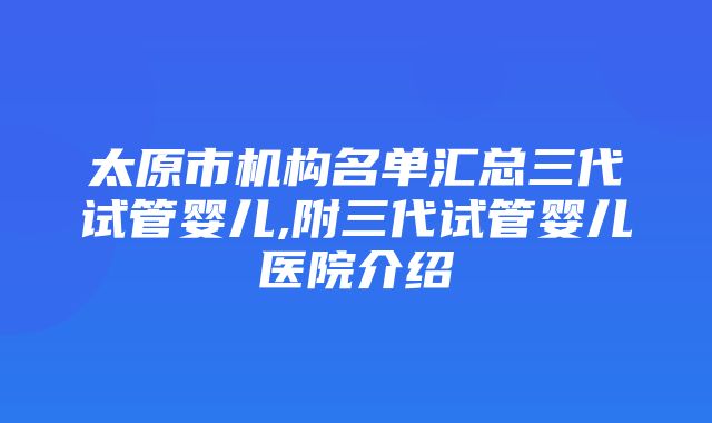 太原市机构名单汇总三代试管婴儿,附三代试管婴儿医院介绍