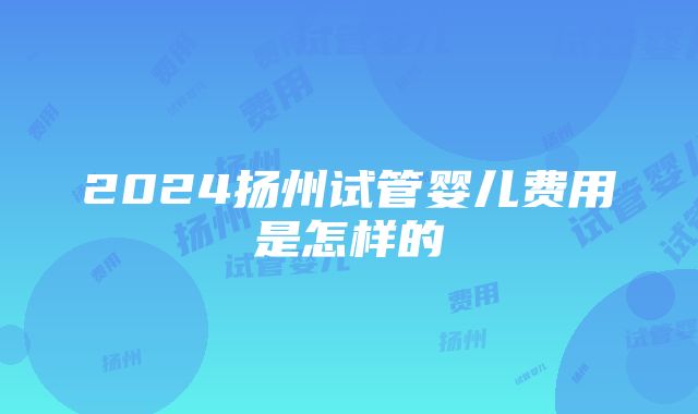 2024扬州试管婴儿费用是怎样的