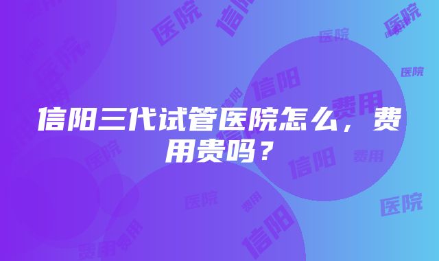 信阳三代试管医院怎么，费用贵吗？