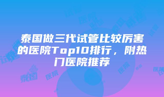 泰国做三代试管比较厉害的医院Top10排行，附热门医院推荐