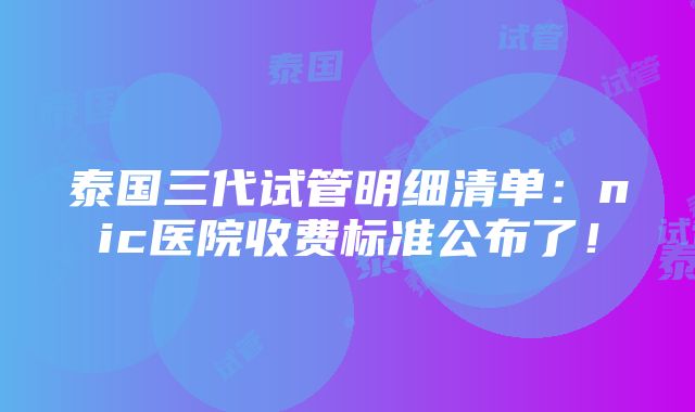 泰国三代试管明细清单：nic医院收费标准公布了！