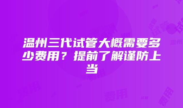 温州三代试管大概需要多少费用？提前了解谨防上当