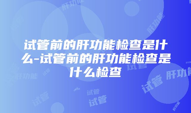 试管前的肝功能检查是什么-试管前的肝功能检查是什么检查