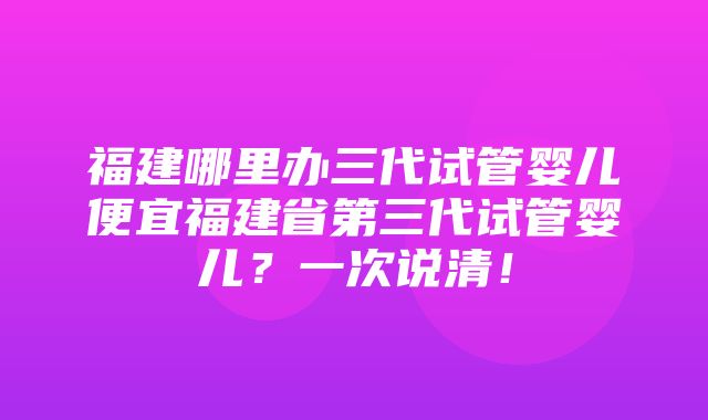 福建哪里办三代试管婴儿便宜福建省第三代试管婴儿？一次说清！