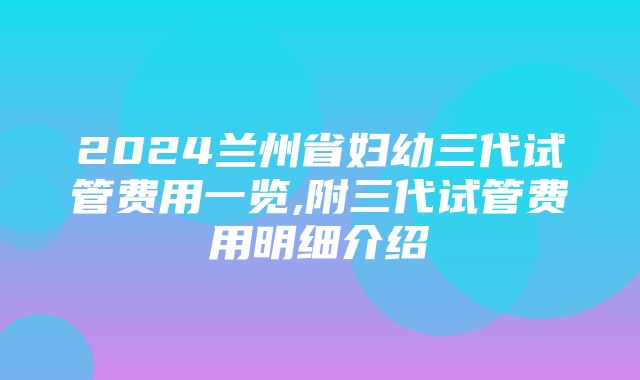 2024兰州省妇幼三代试管费用一览,附三代试管费用明细介绍