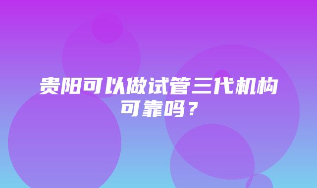 贵阳可以做试管三代机构可靠吗？