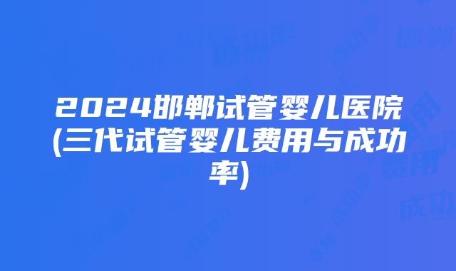 2024邯郸试管婴儿医院(三代试管婴儿费用与成功率)