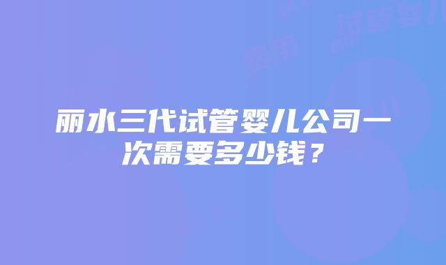 丽水三代试管婴儿公司一次需要多少钱？