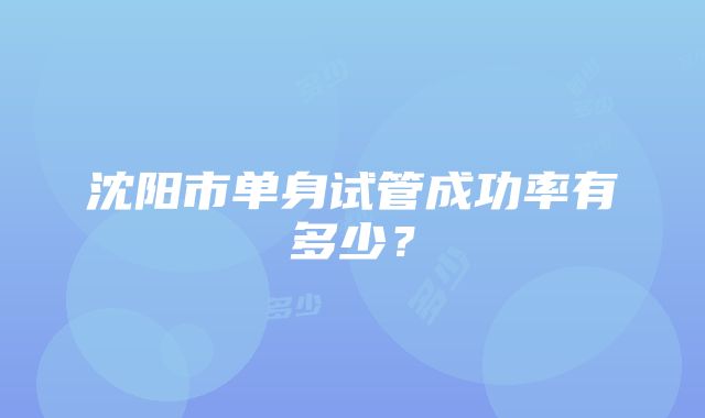 沈阳市单身试管成功率有多少？