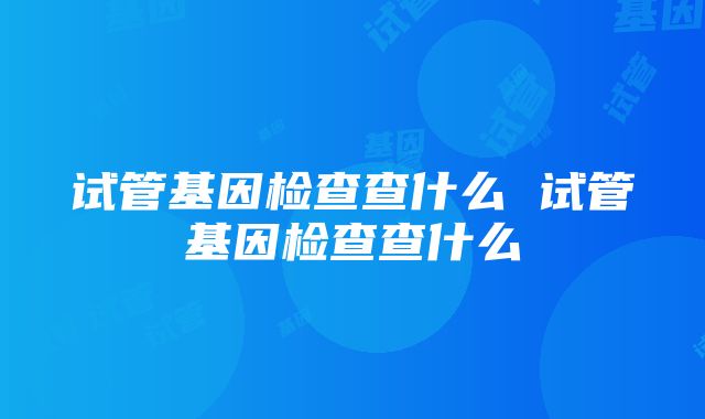 试管基因检查查什么 试管基因检查查什么