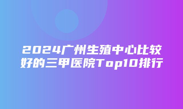 2024广州生殖中心比较好的三甲医院Top10排行