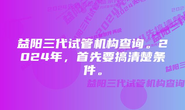 益阳三代试管机构查询。2024年，首先要搞清楚条件。