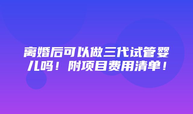 离婚后可以做三代试管婴儿吗！附项目费用清单！