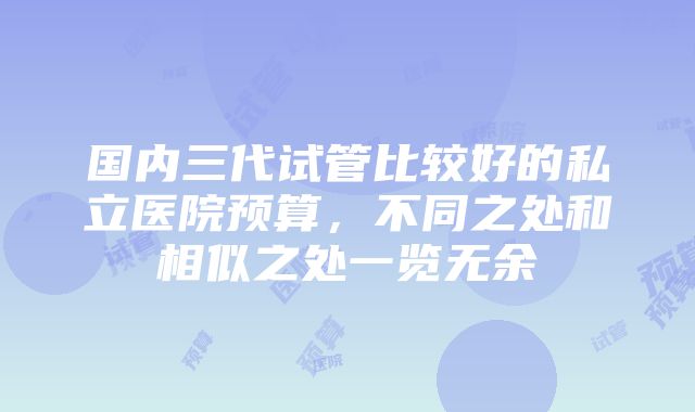 国内三代试管比较好的私立医院预算，不同之处和相似之处一览无余