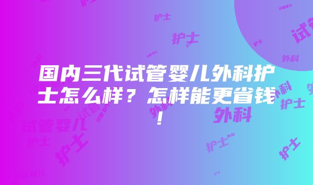 国内三代试管婴儿外科护士怎么样？怎样能更省钱！