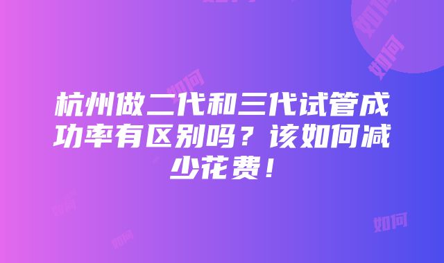 杭州做二代和三代试管成功率有区别吗？该如何减少花费！