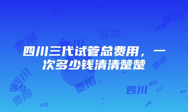 四川三代试管总费用，一次多少钱清清楚楚