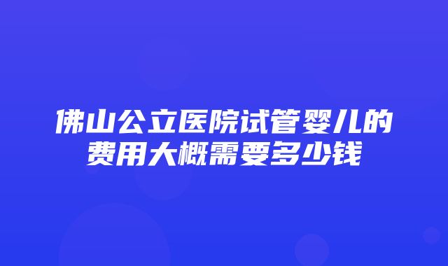 佛山公立医院试管婴儿的费用大概需要多少钱