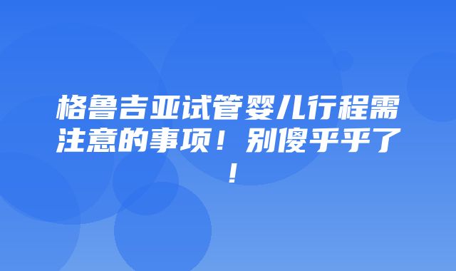 格鲁吉亚试管婴儿行程需注意的事项！别傻乎乎了！