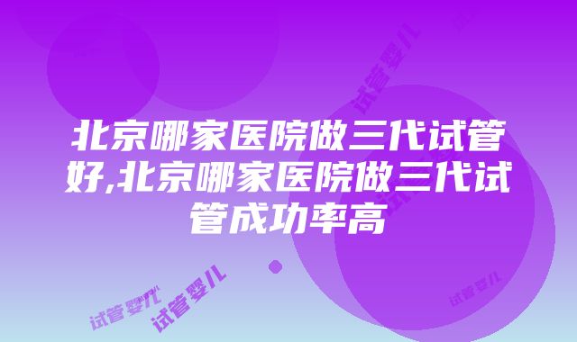 北京哪家医院做三代试管好,北京哪家医院做三代试管成功率高