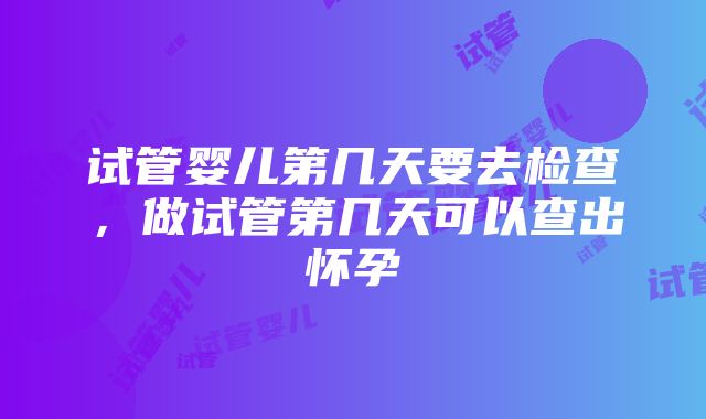 试管婴儿第几天要去检查，做试管第几天可以查出怀孕