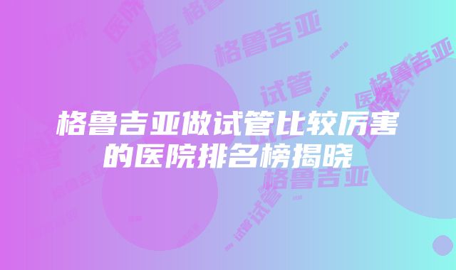 格鲁吉亚做试管比较厉害的医院排名榜揭晓