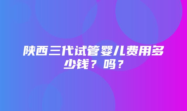 陕西三代试管婴儿费用多少钱？吗？