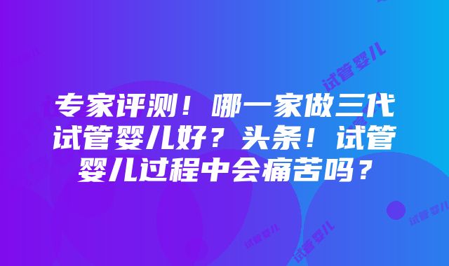 专家评测！哪一家做三代试管婴儿好？头条！试管婴儿过程中会痛苦吗？