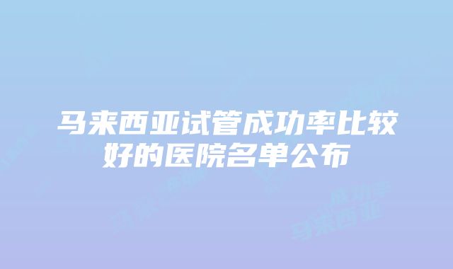 马来西亚试管成功率比较好的医院名单公布