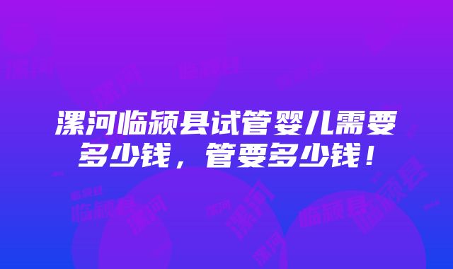 漯河临颍县试管婴儿需要多少钱，管要多少钱！