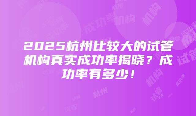 2025杭州比较大的试管机构真实成功率揭晓？成功率有多少！