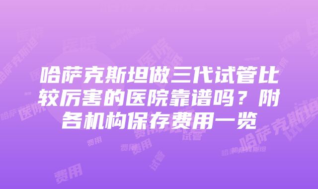 哈萨克斯坦做三代试管比较厉害的医院靠谱吗？附各机构保存费用一览