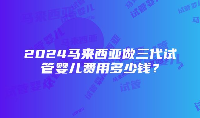 2024马来西亚做三代试管婴儿费用多少钱？