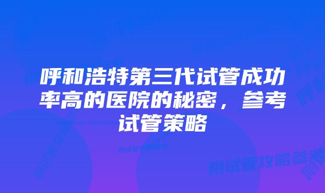 呼和浩特第三代试管成功率高的医院的秘密，参考试管策略