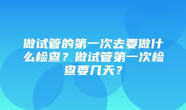 做试管的第一次去要做什么检查？做试管第一次检查要几天？