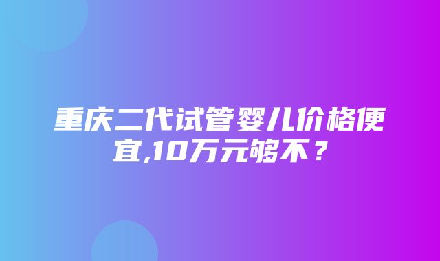 重庆二代试管婴儿价格便宜,10万元够不？