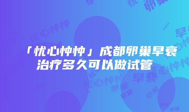 「忧心忡忡」成都卵巢早衰治疗多久可以做试管